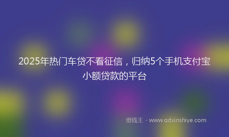2025年热门车贷不看征信，归纳5个手机支付宝小额贷款的平台