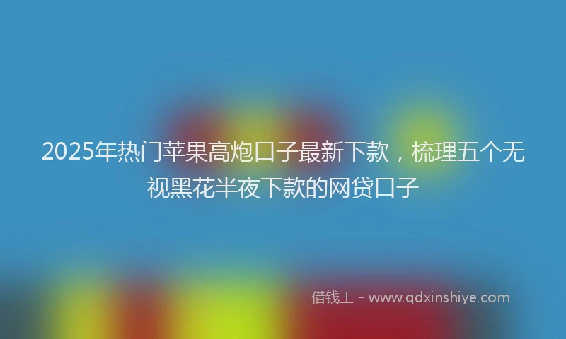 2025年热门苹果高炮口子最新下款，梳理五个无视黑花半夜下款的网贷口子
