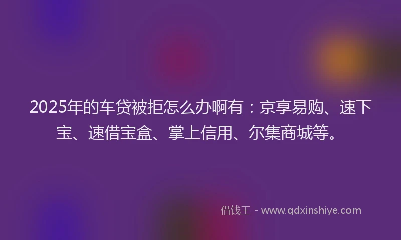 2025年的车贷被拒怎么办啊有：京享易购、速下宝、速借宝盒、掌上信用、尔集商城等。