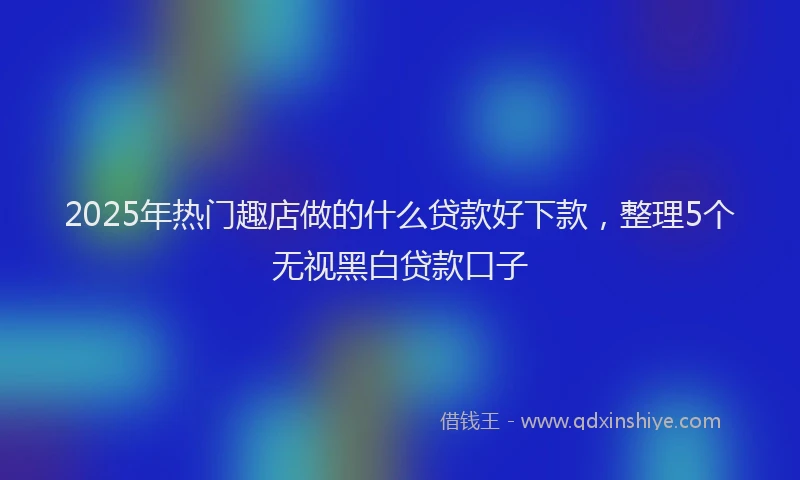 2025年热门趣店做的什么贷款好下款，整理5个无视黑白贷款口子