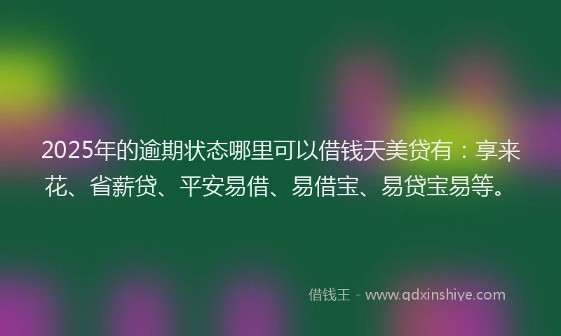 2025年的逾期状态哪里可以借钱天美贷有：享来花、省薪贷、平安易借、易借宝、易贷宝易等。