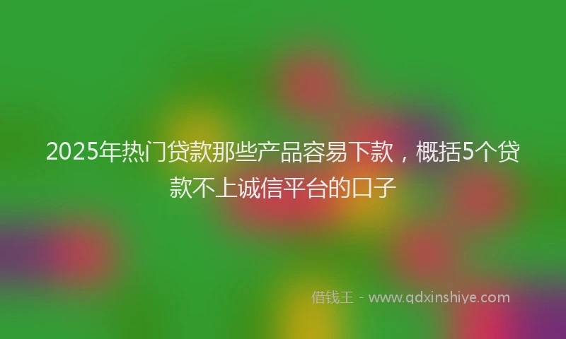 2025年热门贷款那些产品容易下款，概括5个贷款不上诚信平台的口子
