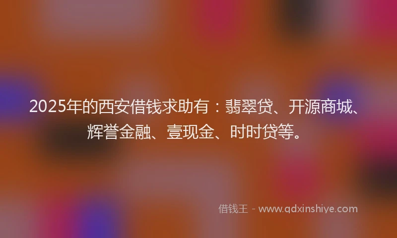 2025年的西安借钱求助有：翡翠贷、开源商城、辉誉金融、壹现金、时时贷等。