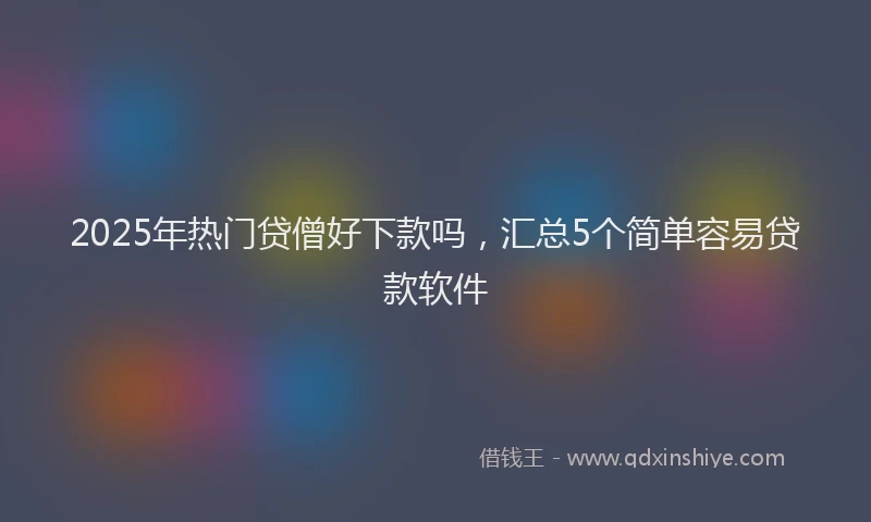 2025年热门贷僧好下款吗，汇总5个简单容易贷款软件