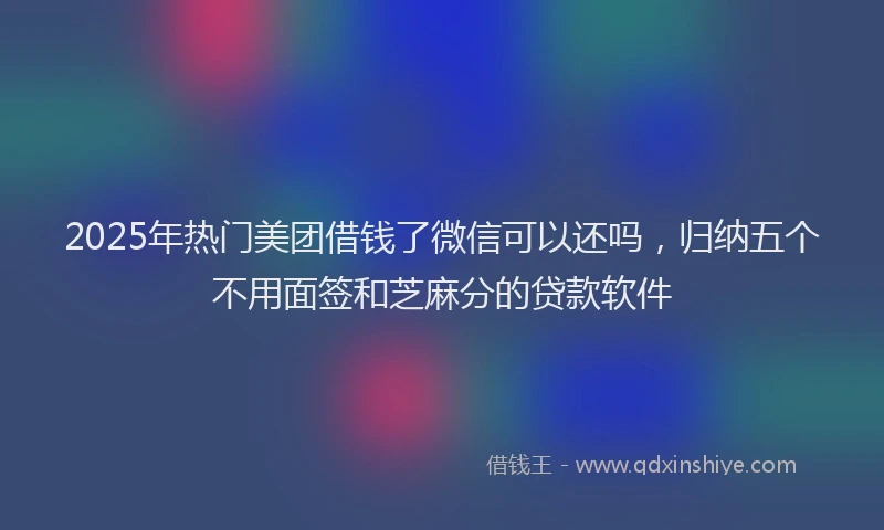 2025年热门美团借钱了微信可以还吗，归纳五个不用面签和芝麻分的贷款软件