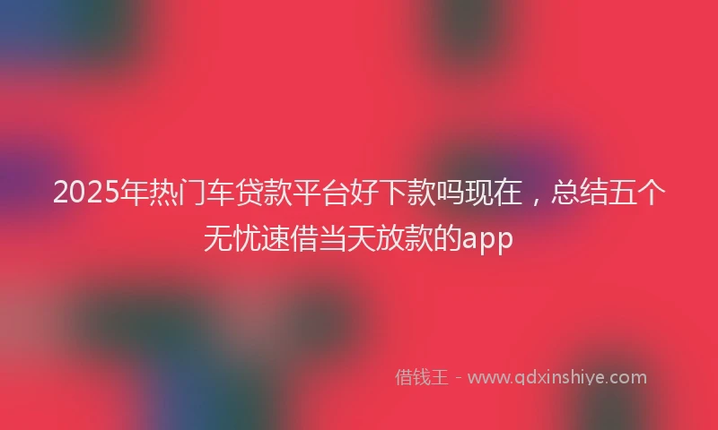 2025年热门车贷款平台好下款吗现在，总结五个无忧速借当天放款的app