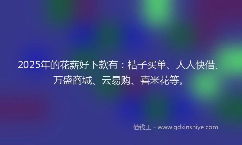 2025年的花薪好下款有：桔子买单、人人快借、万盛商城、云易购、喜米花等。