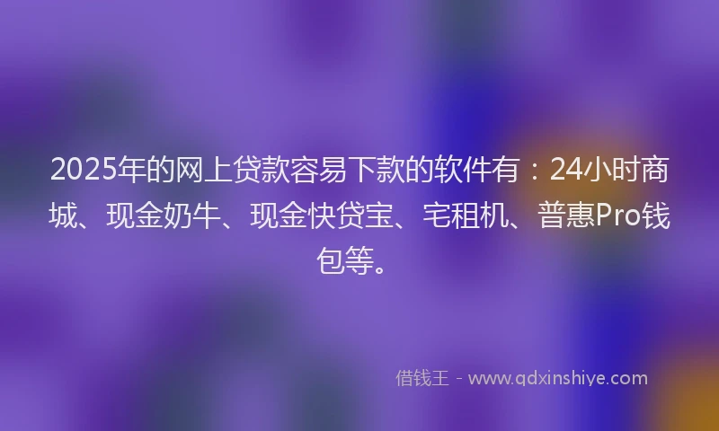 2025年的网上贷款容易下款的软件有：24小时商城、现金奶牛、现金快贷宝、宅租机、普惠Pro钱包等。