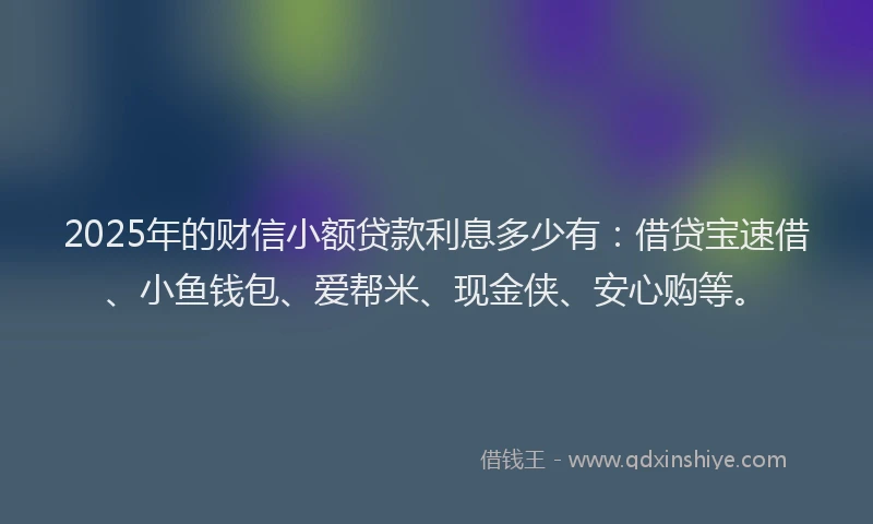 2025年的财信小额贷款利息多少有：借贷宝速借、小鱼钱包、爱帮米、现金侠、安心购等。