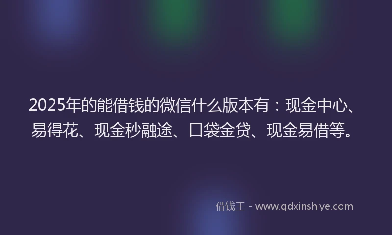 2025年的能借钱的微信什么版本有：现金中心、易得花、现金秒融途、口袋金贷、现金易借等。