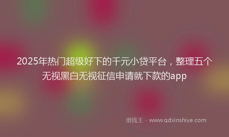 2025年热门超级好下的千元小贷平台，整理五个无视黑白无视征信申请就下款的app