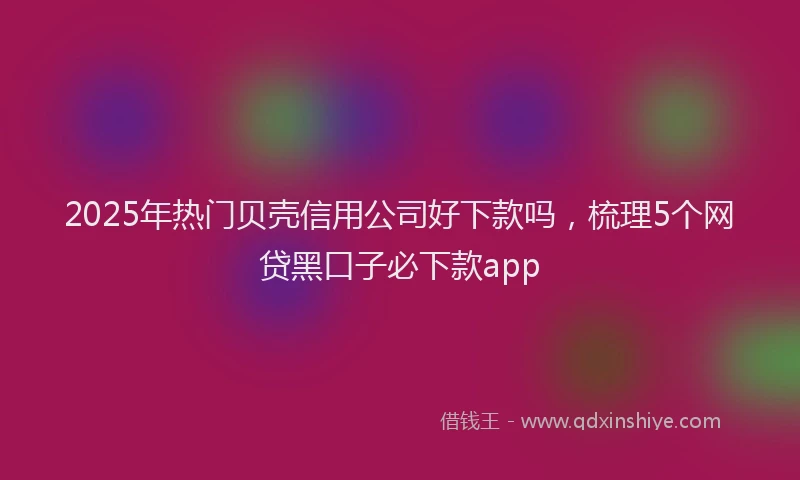 2025年热门贝壳信用公司好下款吗，梳理5个网贷黑口子必下款app