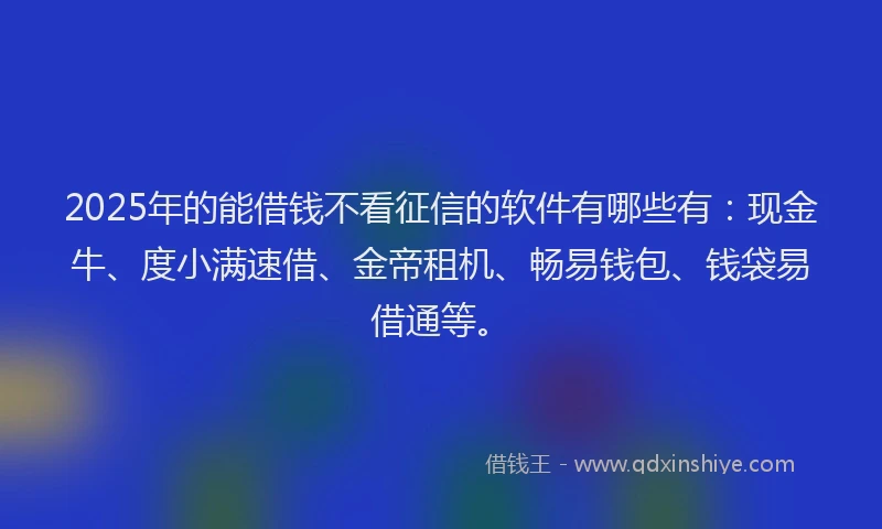 2025年的能借钱不看征信的软件有哪些有：现金牛、度小满速借、金帝租机、畅易钱包、钱袋易借通等。