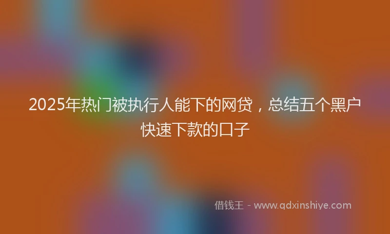 2025年热门被执行人能下的网贷，总结五个黑户快速下款的口子