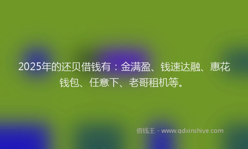 2025年的还贝借钱有：金满盈、钱速达融、惠花钱包、任意下、老哥租机等。