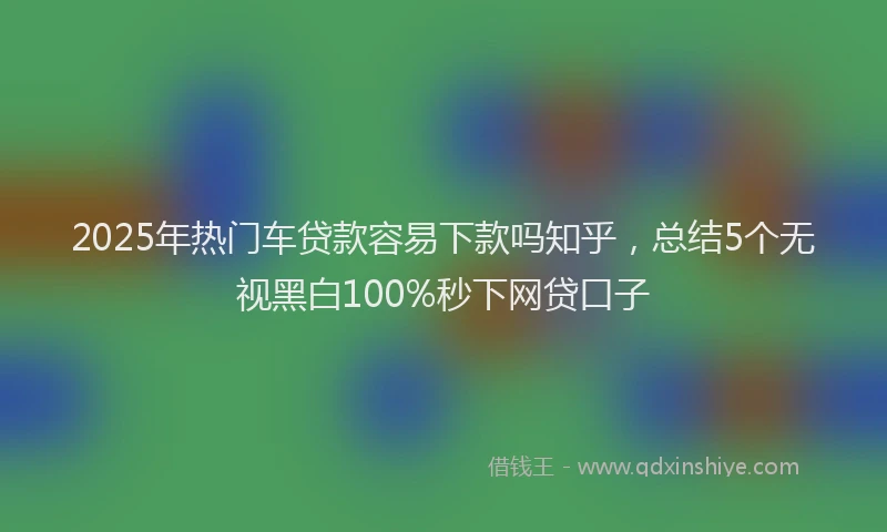 2025年热门车贷款容易下款吗知乎，总结5个无视黑白100%秒下网贷口子