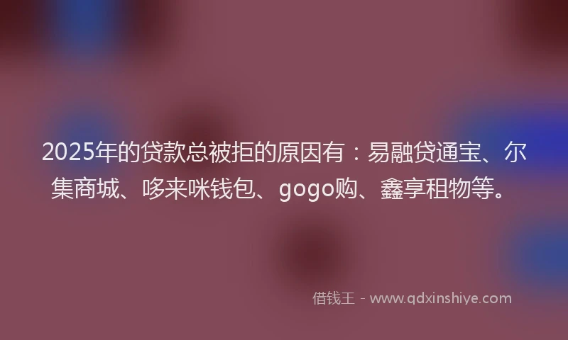 2025年的贷款总被拒的原因有：易融贷通宝、尔集商城、哆来咪钱包、gogo购、鑫享租物等。