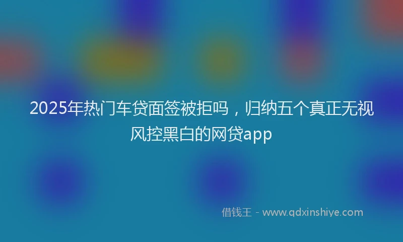 2025年热门车贷面签被拒吗，归纳五个真正无视风控黑白的网贷app