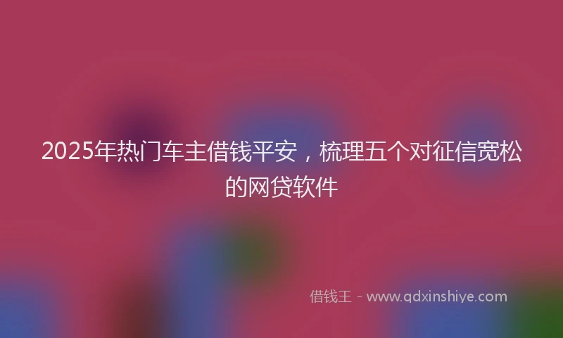 2025年热门车主借钱平安，梳理五个对征信宽松的网贷软件
