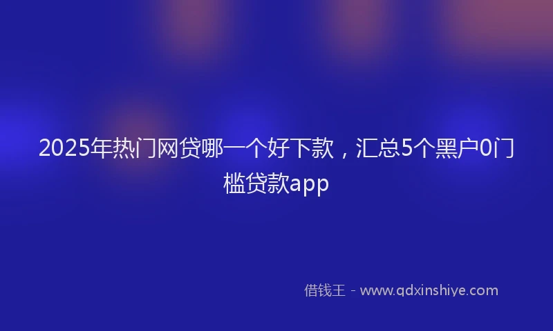 2025年热门网贷哪一个好下款，汇总5个黑户0门槛贷款app