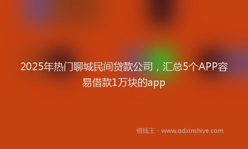 2025年热门聊城民间贷款公司，汇总5个APP容易借款1万块的app