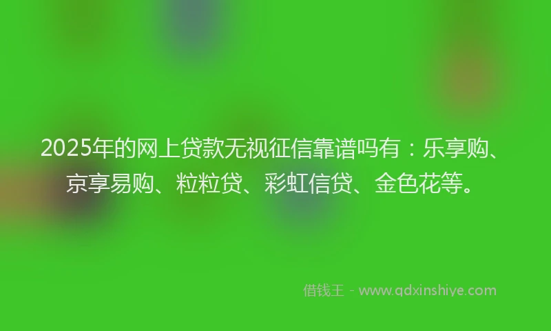 2025年的网上贷款无视征信靠谱吗有：乐享购、京享易购、粒粒贷、彩虹信贷、金色花等。