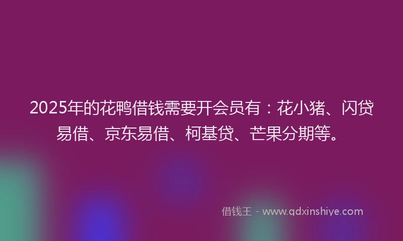 2025年的花鸭借钱需要开会员有：花小猪、闪贷易借、京东易借、柯基贷、芒果分期等。