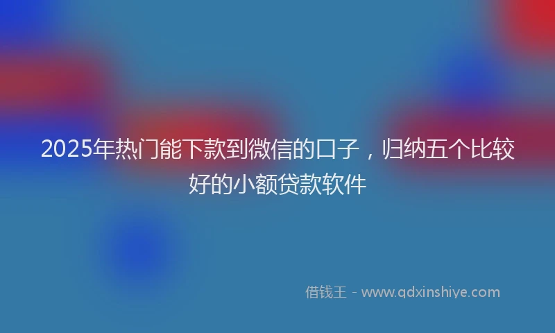 2025年热门能下款到微信的口子，归纳五个比较好的小额贷款软件