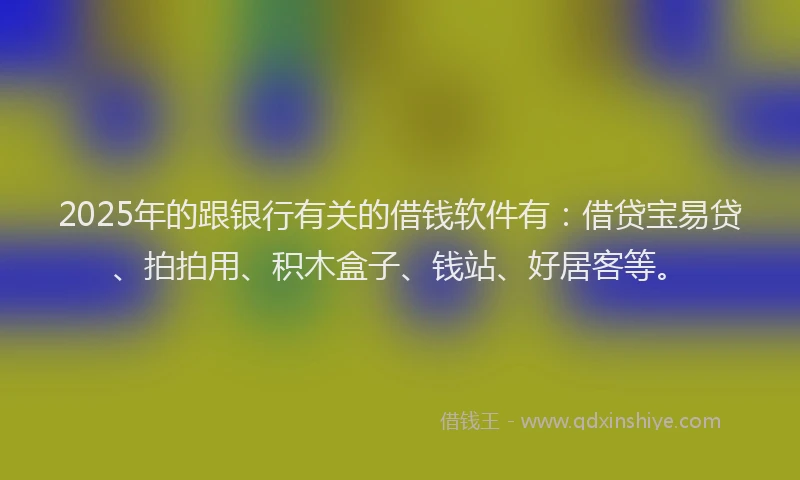 2025年的跟银行有关的借钱软件有：借贷宝易贷、拍拍用、积木盒子、钱站、好居客等。