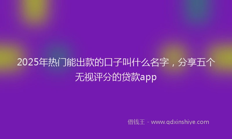 2025年热门能出款的口子叫什么名字，分享五个无视评分的贷款app