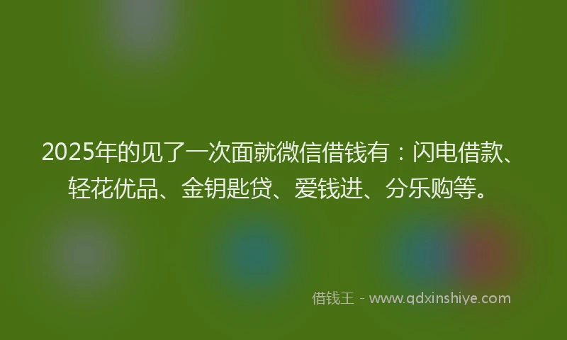 2025年的见了一次面就微信借钱有：闪电借款、轻花优品、金钥匙贷、爱钱进、分乐购等。