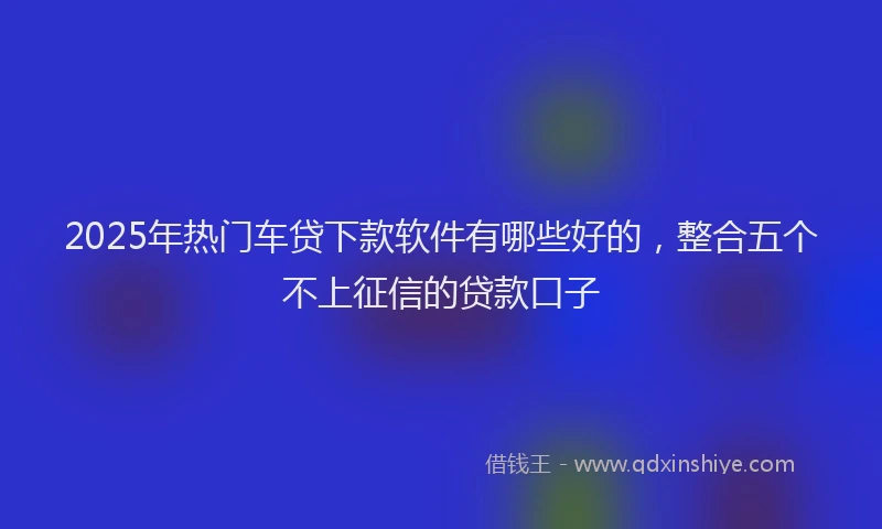 2025年热门车贷下款软件有哪些好的，整合五个不上征信的贷款口子