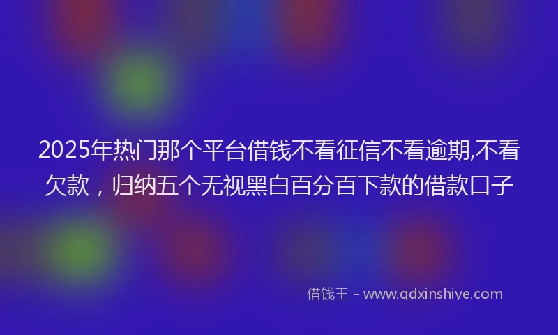 2025年热门那个平台借钱不看征信不看逾期,不看欠款，归纳五个无视黑白百分百下款的借款口子