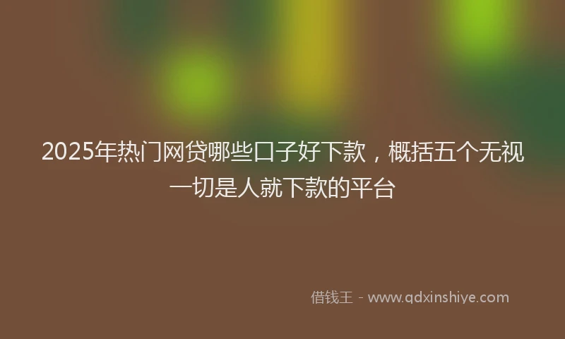 2025年热门网贷哪些口子好下款，概括五个无视一切是人就下款的平台