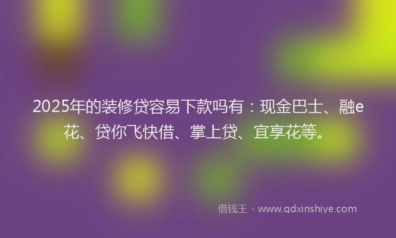 2025年的装修贷容易下款吗有：现金巴士、融e花、贷你飞快借、掌上贷、宜享花等。