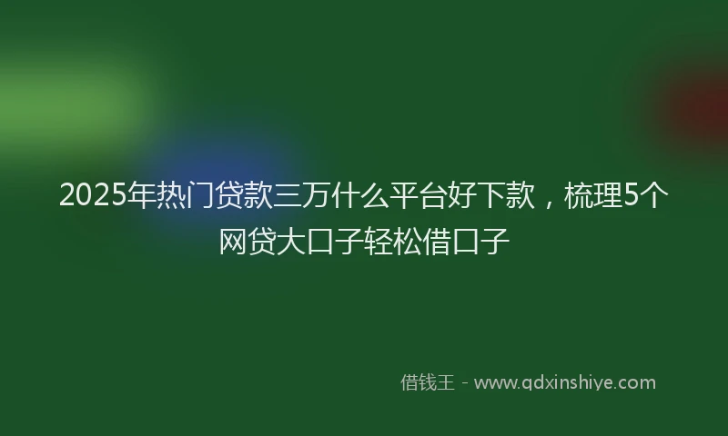 2025年热门贷款三万什么平台好下款，梳理5个网贷大口子轻松借口子