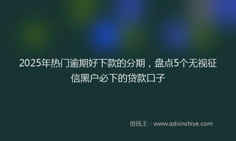 2025年热门逾期好下款的分期,盘点5个无视征信黑户必下的贷款口子