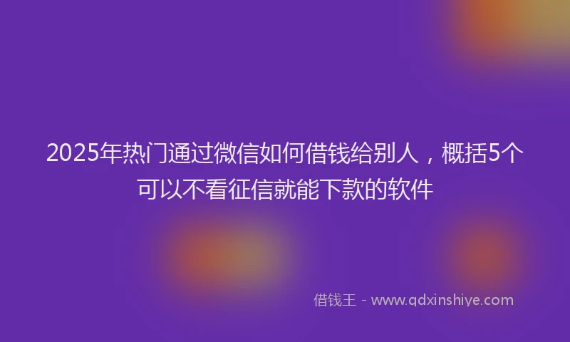 2025年热门通过微信如何借钱给别人，概括5个可以不看征信就能下款的软件