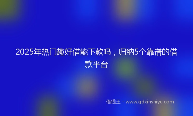 2025年热门趣好借能下款吗，归纳5个靠谱的借款平台