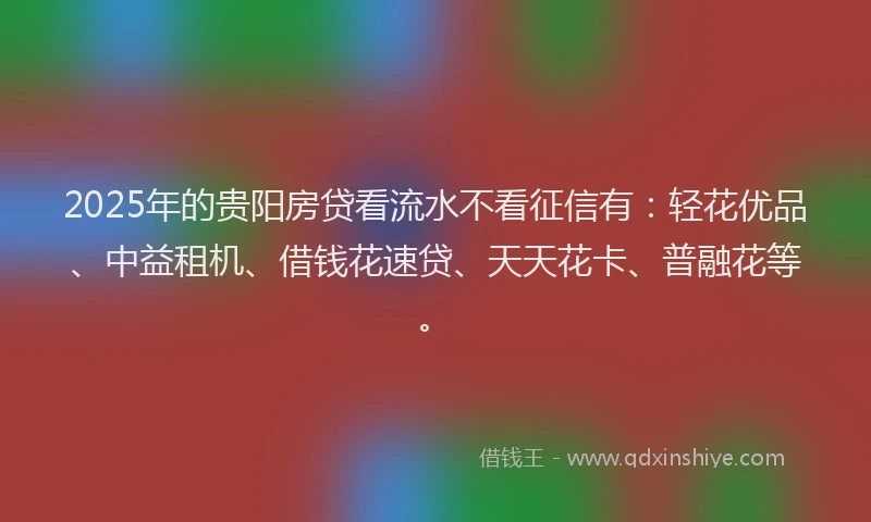 2025年的贵阳房贷看流水不看征信有：轻花优品、中益租机、借钱花速贷、天天花卡、普融花等。