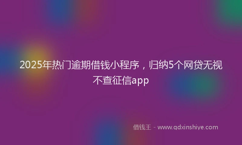 2025年热门逾期借钱小程序，归纳5个网贷无视不查征信app