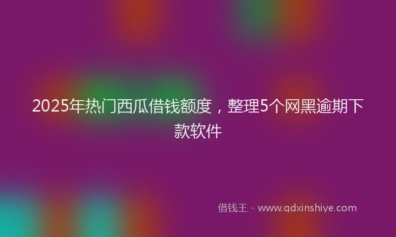 2025年热门西瓜借钱额度，整理5个网黑逾期下款软件