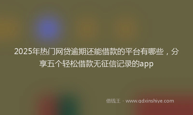 2025年热门网贷逾期还能借款的平台有哪些，分享五个轻松借款无征信记录的app