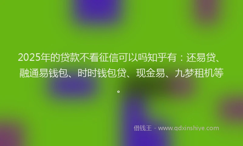 2025年的贷款不看征信可以吗知乎有：还易贷、融通易钱包、时时钱包贷、现金易、九梦租机等。