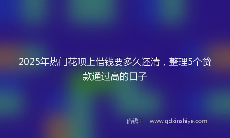 2025年热门花呗上借钱要多久还清，整理5个贷款通过高的口子