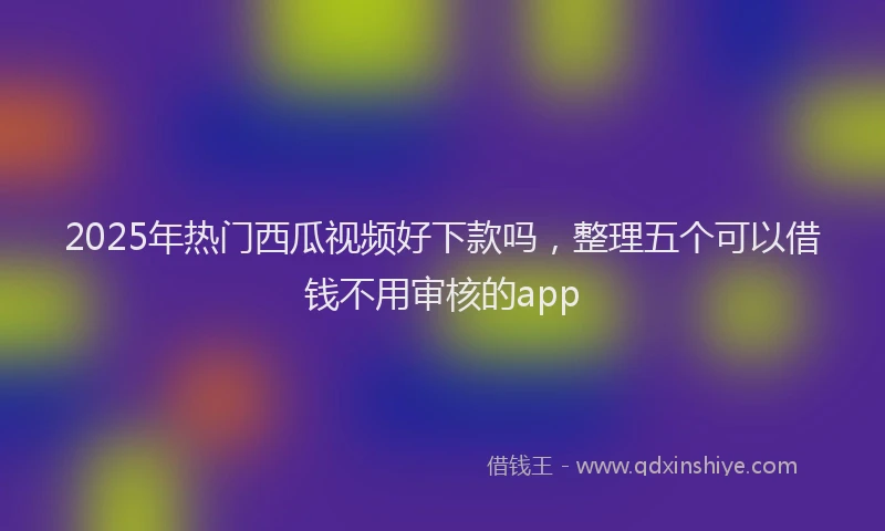 2025年热门西瓜视频好下款吗，整理五个可以借钱不用审核的app