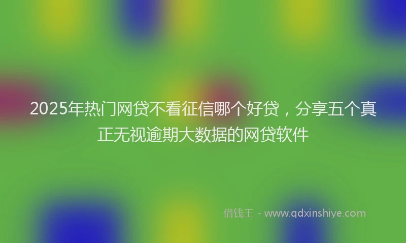 2025年热门网贷不看征信哪个好贷，分享五个真正无视逾期大数据的网贷软件