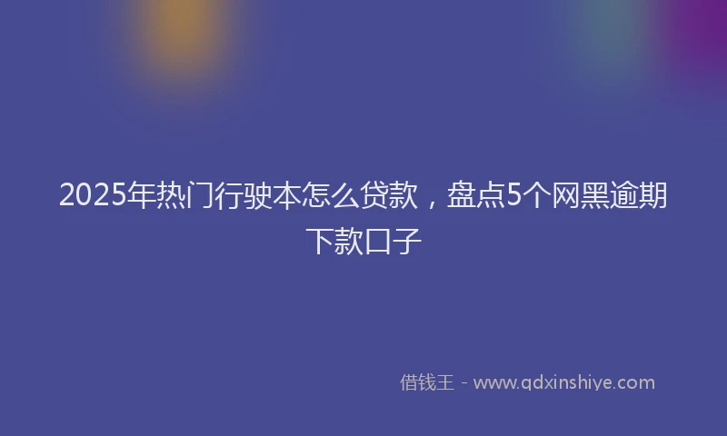 2025年热门行驶本怎么贷款，盘点5个网黑逾期下款口子