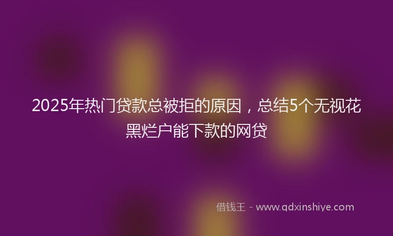 2025年热门贷款总被拒的原因，总结5个无视花黑烂户能下款的网贷