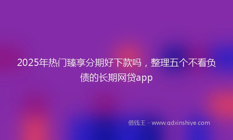 2025年热门臻享分期好下款吗，整理五个不看负债的长期网贷app